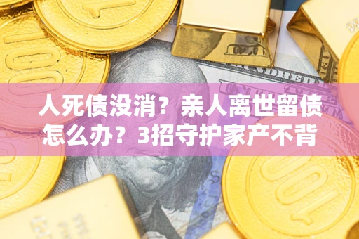 济南人死债没消？亲人离世留债怎么办？3招守护家产不背锅