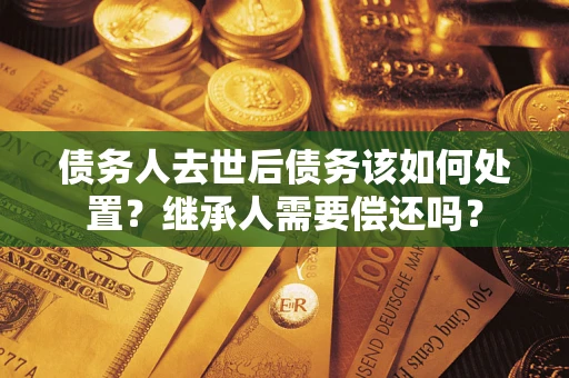 济南债务人去世后债务该如何处置？继承人需要偿还吗？