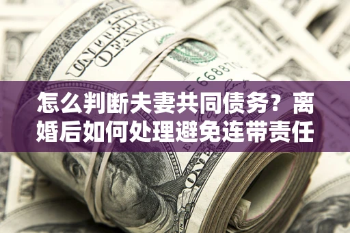 济南怎么判断夫妻共同债务？离婚后如何处理避免连带责任？